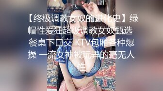 【终极调教女奴的进化史】绿帽性爱狂超级调教女奴甄选 餐桌下口交 KTV包厢各种爆操 一流女神被玩弄的毫无人性