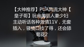 【大神推荐】PUA风流大神【皇子哥】玩肏美丽人妻少妇 主动听话各种激情11V，无套插入，骚货口技了得，还会舔菊花2