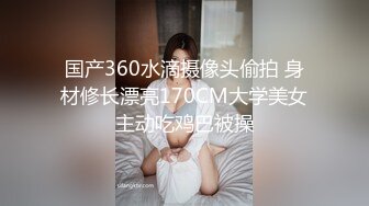 国产360水滴摄像头偷拍 身材修长漂亮170CM大学美女主动吃鸡巴被操