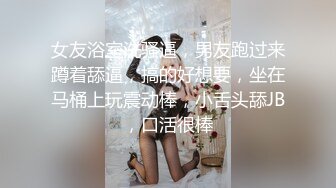 女友浴室洗骚逼，男友跑过来蹲着舔逼，搞的好想要，坐在马桶上玩震动棒，小舌头舔JB，口活很棒