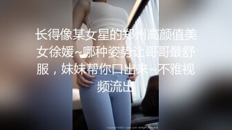 长得像某女星的郑州高颜值美女徐媛~哪种姿势让哥哥最舒服，妹妹帮你口出来~不雅视频流出