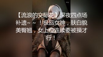 【流浪的交际花】深夜四点场补遗~ ~ ！极品女神，肤白貌美臀翘，女上位连续要被操才行！