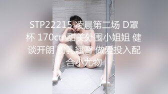 STP22215 凌晨第二场 D罩杯 170cm甜美外围小姐姐 健谈开朗 粉乳翘臀 做爱投入配合小尤物