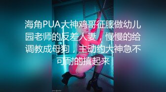 海角PUA大神鸡哥征服做幼儿园老师的反差人妻，慢慢的给调教成母狗，主动约大神急不可耐的搞起来