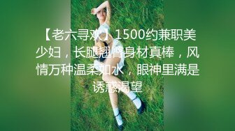 【老六寻欢】1500约兼职美少妇，长腿翘臀身材真棒，风情万种温柔如水，眼神里满是诱惑渴望