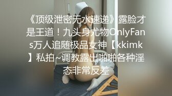 《顶级泄密无水速递》露脸才是王道！九头身尤物OnlyFans万人追随极品女神【kkimk】私拍~调教露出啪啪各种淫态非常反差