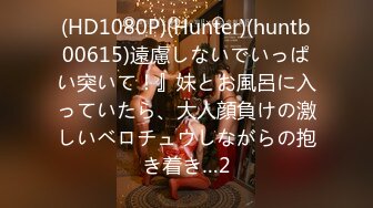 (HD1080P)(Hunter)(huntb00615)遠慮しないでいっぱい突いて！』妹とお風呂に入っていたら、大人顔負けの激しいベロチュウしながらの抱き着き…2