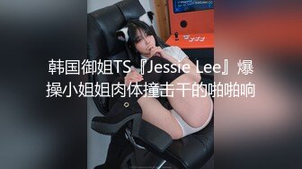 韩国御姐TS『Jessie Lee』爆操小姐姐肉体撞击干的啪啪响