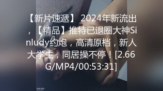 【新片速遞】 2024年新流出，【精品】推特已退圈大神Sinludy约炮，高清原档，新人大学生，同居操不停！[2.66G/MP4/00:53:31]