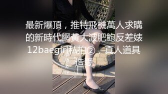 最新爆頂，推特飛機萬人求購的新時代網黃大波肥鮑反差婊12baegirl私拍②，真人道具造愛