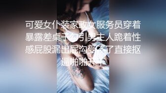 可爱女仆装家政女服务员穿着暴露差桌子勾引男主人跪着性感屁股漏出屁沟受不了直接抠逼啪啪开干