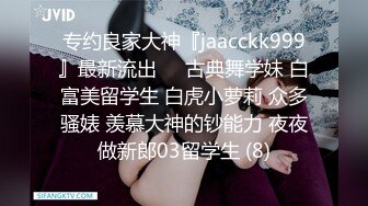 专约良家大神『jaacckk999』最新流出❤️古典舞学妹 白富美留学生 白虎小萝莉 众多骚婊 羡慕大神的钞能力 夜夜做新郎03留学生 (8)