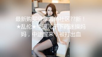 最新购买分享海角社区??新！★乱伦★牛逼儿子下药迷操妈妈，中途醒来，被打出血