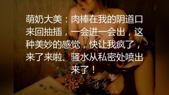 萌奶大美：肉棒在我的阴道口来回抽插，一会进一会出，这种美妙的感觉，快让我疯了，来了来啦、骚水从私密处喷出来了！