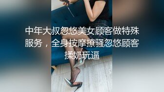 中年大叔忽悠美女顾客做特殊服务，全身按摩撩骚忽悠顾客揉奶玩逼