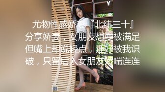 ✿尤物性感娇妻『北纬三十』分享娇妻，女朋友想要被满足但嘴上却说轻点，还好被我识破，只留后入女朋友娇喘连连