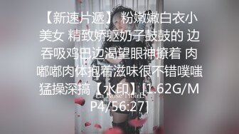 【新速片遞】 粉嫩嫩白衣小美女 精致娇躯奶子鼓鼓的 边吞吸鸡巴边渴望眼神撩着 肉嘟嘟肉体抱着滋味很不错噗嗤猛操深搞【水印】[1.62G/MP4/56:27]