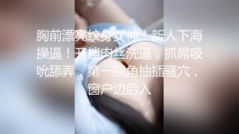 胸前漂亮纹身女神！新人下海操逼！开档肉丝洗逼，抓屌吸吮舔弄，第一视角抽插骚穴，窗户边后入