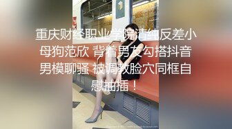 重庆财经职业学院清纯反差小母狗范欣 背着男友勾搭抖音男模聊骚 被调教脸穴同框自慰抽插！