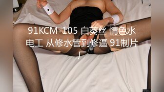 91KCM-105 白葵丝 情色水电工 从修水管到修逼 91制片厂