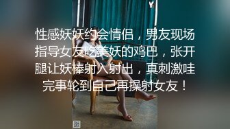 性感妖妖约会情侣，男友现场指导女友吃美妖的鸡巴，张开腿让妖棒射入射出，真刺激哇 完事轮到自己再操射女友！