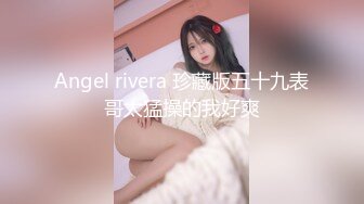 Angel rivera 珍藏版五十九表哥太猛操的我好爽