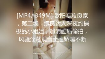 [MP4/ 349M] 欧阳专攻良家，第二场，泡良达人深夜约操极品小姐姐，超清画质偷拍，风骚淫荡观音坐莲娇喘不断