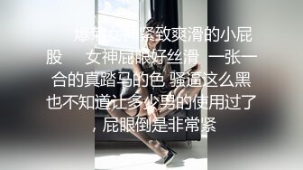 ❤️爆菊女神紧致爽滑的小屁股❤️女神屁眼好丝滑  一张一合的真踏马的色 骚逼这么黑也不知道让多少男的使用过了，屁眼倒是非常紧