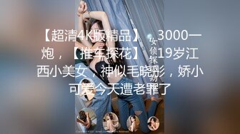 【超清4K版精品】，3000一炮，【推车探花】，19岁江西小美女，神似毛晓彤，娇小可爱今天遭老罪了