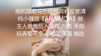 炮机插菊花小母狗调教反差清纯小骚货〖ANAIMIYA〗被主人爸爸后入菊花 剃毛 手指玩弄菊花小穴 啪啪骚逼 炮击调教2