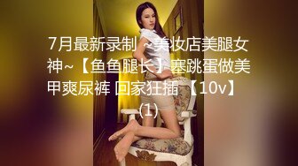 7月最新录制 ~美妆店美腿女神~【鱼鱼腿长】塞跳蛋做美甲爽尿裤 回家狂插 【10v】  (1)