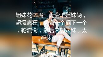 姐妹花三飞：无套干姐妹俩，超级疯狂，操完一个插下一个，轮流肏，最后内射妹妹，太淫荡了！