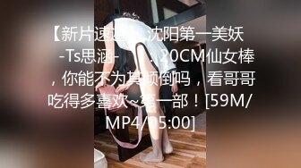 【新片速遞】 沈阳第一美妖❤️-Ts思涵-❤️：20CM仙女棒，你能不为其倾倒吗，看哥哥吃得多喜欢~第一部！[59M/MP4/05:00]