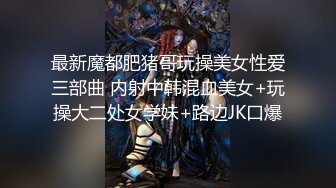 最新魔都肥猪哥玩操美女性爱三部曲 内射中韩混血美女+玩操大二处女学妹+路边JK口爆