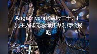 Angel rivera珍藏版三十九任凭主人肆无忌惮狂操射精给我吃