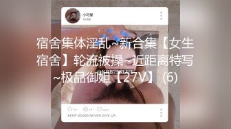 宿舍集体淫乱~新合集【女生宿舍】轮流被操~近距离特写~极品御姐【27V】 (6)