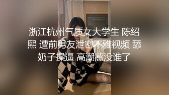 浙江杭州气质女大学生 陈绍熙 遭前男友泄密不雅视频 舔奶子操逼 高潮感没谁了