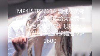 [MP4]STP27114 清纯甜美邻家妹妹！说话温柔给大家秀一波！多毛粉嫩小穴，顶级大肥臀，跪在椅子上翘起摇摆 VIP0600