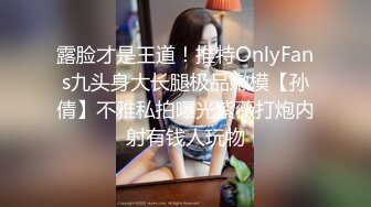 露脸才是王道！推特OnlyFans九头身大长腿极品嫩模【孙倩】不雅私拍曝光紫薇打炮内射有钱人玩物