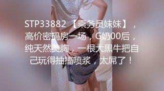 STP33882 【乘务员妹妹】，高价密码房一场，G奶00后，纯天然美胸，一根大黑牛把自己玩得抽搐喷浆，太屌了！